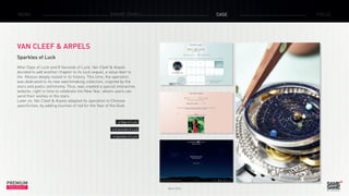 PREMIUM
INSIGHT March 2015
NEWS BRAND ZONES CASE FOCUS
VAN CLEEF & ARPELS
Sparkles of Luck
After Days of Luck and 8 Seconds of Luck, Van Cleef & Arpels
decided to add another chapter to its luck sequel, a value deer to
the Maison deeply rooted in its history. This time, the operation
was dedicated to its new watchmaking collection, inspired by the
stars and poetic astronomy. Thus, was created a special interactive
website, right in time to celebrate the New Year, where users can
send their wishes in the stars.
Later on, Van Cleef & Arpels adapted its operation to Chinese
specificities, by adding touches of red for the Year of the Goat.
> Days of Luck
> 8 seconds of Luck
> Sparkles of Luck
 