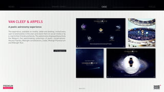 PREMIUM
INSIGHT March 2015
NEWS BRAND ZONES CASE FOCUS
VAN CLEEF & ARPELS
A poetic astronomy experience
The experience, available on mobile, tablet and desktop, invited every
user to send wishes in the stars and share them on social media or by
e-mailtotheirfriendsandfamily.Thewebsitealsodisplayedbeautifully
the Maison’s five watchmaking collections of poetic complications:
Heures Filantes, Midnight constellations, Zodial, Midnigh Planetarium
and Midnight Nuit.
> The experience
 