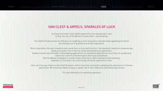 PREMIUM
INSIGHT March 2015
NEWS BRAND ZONES CASE FOCUS
VAN CLEEF & ARPELS, SPARKLES OF LUCK
A unique and never-seen-before experience that allowed each user
to dive into one of the Maison’s know-hows : watchmaking.
Van Cleef & Arpels proves its efficiency on targeting a more masculine clientele while appealing to women
by creating such a qualitative and ludic experience.
Most importantly, the real innovation here came from a more technical fact: the operation hosted on a website was
easily accessible since it did not involve downloading an application.
Indeed, brands have the habit of developping applications for qualitative experiences since they are usually less
restrictive in terms of technological and visual possibilities.
But the Maison managed to counter these restrictions. Both qualitative and seamless,
Sparkles of Luck was a fun and visually attractive experience to live.
Also, we must pay tribute to Van Cleef & Arpels’ smart move that consisted in adapting the experience to Chinese
specificites. We know how tradition plays a capital role in their daily lives and brand experiences.
This was definitely one sparkling operation!
 