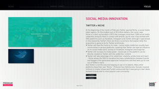 PREMIUM
INSIGHT March 2015
NEWS BRAND ZONES CASE FOCUS
SOCIAL MEDIA INNOVATION
TWITTER x NICHE
At the beginning of the month of February Twitter aquired Niche, a social media
talent agency for the modest sum of 30 million dollars, the rumor says.
Niche is a start-up founded in 2013 that manages more than 7,000 social media
celebrities and puts them in contact with brands. Up till now it has worked with
SNS platforms such as Facebook, Instagram and Tumblr although it specialized
in Vine (owned by Twitter). Here are three crucial facts that explain what this
acquisition is going to do for Twitter and brands:
•	Twitter will have the hand on its rivals - social media celebrities usually have
communities in various platforms, meaning that Twitter can have an influence
on its social media stars’ activity on Facebook, Instagram and Snapchat.
•	Twitter will increase its media power - brand ads on the platform can be
directly created on Twitter with the celebrities’ content.
•	Twitter will take advantage of its celebrities’ creativity, productivity and reach
- Niche allows the SNS to monetize the many collaborations between brands
and bloggers that generated expensive transactions and that were up till now
out of Twitter’s hand.
And Twitter is not the only one keeping an eye on its talents. Many other
platforms have their own ”Niche“: Pinterest has HelloSociety, Youtube invested
millions in creator shows and Tumblr announced that it was going to start deals
between brands and its most popular users eminently.
> Twitter
> Niche
 