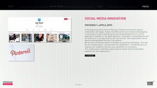 PREMIUM
INSIGHT March 2015
NEWS BRAND ZONES CASE FOCUS
SOCIAL MEDIA INNOVATION
PINTEREST x APPLE APPS
At the beginning of the month of February, Pinterest announced a special
collaboration with Apple. Indeed, the SNS and the iconic brand are developping
a new product aimed at facilitating the pick and download of the 1.2 million
applications available on the Apple App Store. The product is called App pins and
will allow user to pin apps directly onto their boards. These applications will be
directly downaloadable directly on the platform.
We can notice Pinterest’s desire to facilitate its searching technology - first with
its new ”Guided Search“ and now with this collaboration - something that is so
important for a platform that has such a potential in e-commerce.
This collaboration is definitely a good news for brands that will have better
exposition for their applications.
> Pinterest
 