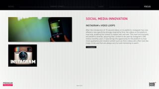 PREMIUM
INSIGHT March 2015
NEWS BRAND ZONES CASE FOCUS
SOCIAL MEDIA INNOVATION
INSTAGRAM x VIDEO LOOPS
After the introduction of 15-second videos on its platform, Instagram has now
offered a new specificity strongly inspired by Vine: the videos on the platform
now loop, enabling the content to repeat over and over. This new functionnality
will benefit to brands, assuring their content to be seen by Instagram’s 300
million monthly users. It also brings the opportunity for the platform to host
more qualitative and creative content such as Vine’s videos who often look like
magic tricks and that are always very fun and interesting to watch.
> Instagram
 