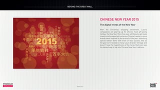 PREMIUM
March 2015
INSIGHT
PREMIUM
INSIGHT
BEYOND THE GREAT WALL
March 2015
CHINESE NEW YEAR 2015
The digital trends of the New Year
After the Christmas shopping excitement, Luxury
compagnies are gearing up for China’s most gift-giving
holiday: the New Year. More than ever, all Maisons got ready
towelcometheexpectednumerousChinesetravelers,some
brands were inspired by the animal of the year, launching
special edition items with more or less success. But as
the goat isn’t related to many luxury brands’ heritage and
doesn’t have the magnificence of the horse, Red color was
the easiest way to tap into Chinese New Year traditions.
 