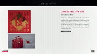 PREMIUM
March 2015
INSIGHT
PREMIUM
INSIGHT
BEYOND THE GREAT WALL
March 2015
CHINESE NEW YEAR 2015
Red is the new black
Red envelops or hongbao, are filled with money and are
traditionnally given as gifts to wish prosperity for the year.
Last year, Coach or Bentley sponsored contests on Wechat.
As the animal of the year couldn’t inspire everyone like a
heritage of the brand, unless you are a cashmere House,
Red became the new black of Fashion editorials, advertising
or social media campaigns. Reebok decided to do both,
launching red Reebok Ventilator as well as Pump Fury with
a cartoon lamb lining.
> The presentation video
 