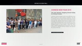 PREMIUM
March 2015
INSIGHT
PREMIUM
INSIGHT
BEYOND THE GREAT WALL
March 2015
CHINESE NEW YEAR 2015
The most dynamic shopping abroad holiday
for Chinese traveler
Last year, Chinese shoppers spent around 380 billion yuan
($61.13 billion) on luxury products worldwide. They like
to spend far more on luxury brands abroad than at home
due to greater variety, lower prices and favorable foreign
exchange rates. Besides Travel Chinese shoppers tend to
overindulge spending abroad as their demand for luxury-
goods is pent-up at home. As a result many boutiques and
shopping centers or luxury hotelier in New York, Paris,
Milan or Madrid displayed special decorations, events and
promotions to celebrate Chinese travellers and welcome
the animal of the Year.
> Premium Insight Global shopper
 