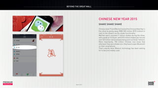 PREMIUM
March 2015
INSIGHT
PREMIUM
INSIGHT
BEYOND THE GREAT WALL
March 2015
CHINESE NEW YEAR 2015
SHAKE SHAKE SHAKE	
ChinesestateTVandWechattwistedtheChineseNewYear’s
Eve show by giving away RMB 500 million (€70 million) in
cash to the viewers via the shake functionality.
WeChat said it received 11 billion shakes during the show,
with a peak at 10:34 pm, with 810 million shakes per minute
and 120 million red envelopes being sent out (total 1 billion).
More importantly, 700 million Chinese now know that
whenever they see a shake icon, they have to open Bluetooth
on their smartphone.
That’s exactly what iBeacon technology has been waiting
for to become widely used.
 