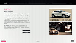 March 2015
PREMIUM
INSIGHT
NEWS BRAND ZONES CASE FOCUS
PORSCHE
Abracadaporsche!
To celebrate the launch of its brand new Macan, Porsche installed
a very special mirror in ”Westfield Century City Mall ”’ parking lot in
Los Angeles, California. The idea behind this operation: ” Everybody
deserves to drive a Porsche. ” This is why drivers that came by the
mirror did not see their own car in the reflection but a shiny new
Porsche Macan! ”
In addition to the offline operation, a website dedicated to the new
car was created where visitors had the opportunity to discover
content about the Macan and post their own experience linked to the
vehicule.
Our opinion: such a campaign couldn’t have been led by any
brand. Porsche has managed throughout the years, to install an
iconic image all around the world. This fun, innovative and creative
operation was a great success.
> The video
> The website
 