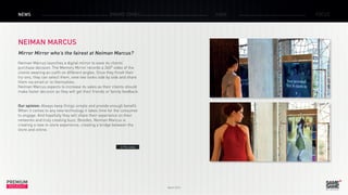 March 2015
PREMIUM
INSIGHT
NEWS BRAND ZONES CASE FOCUS
NEIMAN MARCUS
Mirror Mirror who’s the fairest at Neiman Marcus?
Neiman Marcus launches a digital mirror to ease its clients’
purchase decision. The Memory Mirror records a 360° video of the
clients wearing an outfit on different angles. Once they finish their
try-ons, they can select them, view two looks side by side and share
them via email or to themselves.
Neiman Marcus expects to increase its sales as their clients should
make faster decision as they will get their friends or family feedback.
Our opinion: Always keep things simple and provide enough benefit.
When it comes to any new technology it takes time for the consumer
to engage. And hopefully they will share their experience on their
networks and truly creating buzz. Besides, Neiman Marcus is
creating a new in-store experience, creating a bridge between the
store and online.
> The video
 