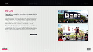 March 2015
PREMIUM
INSIGHT
NEWS BRAND ZONES CASE FOCUS
TOPSHOP
Topshop launches a live advertising campaign during
Fashion week
Topshop showcases fashion trends via Twitter-fueled digital outdoor
screens in real-time. Each trend showed up during the runway had
a hashtag created and displayed on the billboard prompting fans to
tweet @Topshop to receive a curated list according to the trend. The
selection was also made according to the weather of the day.
Our opinion: The Bristish retailer demonstrates how Social Media is
a an integral part of retailers’ marketing strategy as Twitter is one
element of their digital ecosystem. Topshop confirms how connected
they are to the trends and their clients’ information consumption
habits.
> The video
 