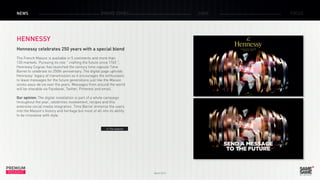 March 2015
PREMIUM
INSIGHT
NEWS BRAND ZONES CASE FOCUS
HENNESSY
Hennessy celebrates 250 years with a special blend
The French Maison is available in 5 continents and more than
130 markets. Pursuing its role ” crafting the future since 1765 ”,
Hennessy Cognac has launched the century time capsule Time
Barrel to celebrate its 250th anniversary. The digital page upholds
Hennessy’ legacy of transmission as it encourages the enthusiasts
to leave messages for the future generations just like the Maison
stores eaux-de vie over the years. Messages from around the world
will be sharable via Facebook, Twitter, Pinterest and email.
Our opinion: The digital installation is part of a whole campaign
throughout the year, celebrities involvement, recipes and this
extensive social media integration. Time Barrel immerse the users
into the Maison’s history and heritage but most of all into its ability
to be innovative with style.
> The website
 