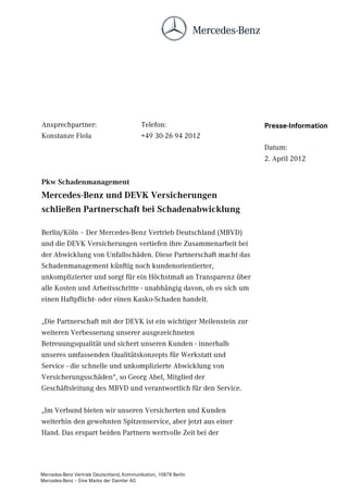 Ansprechpartner:                           Telefon:                 Presse-Information
Konstanze Fiola                            +49 30-26 94 2012
                                                                    Datum:
                                                                    2. April 2012


Pkw Schadenmanagement
Mercedes-Benz und DEVK Versicherungen
schließen Partnerschaft bei Schadenabwicklung

Berlin/Köln – Der Mercedes-Benz Vertrieb Deutschland (MBVD)
und die DEVK Versicherungen vertiefen ihre Zusammenarbeit bei
der Abwicklung von Unfallschäden. Diese Partnerschaft macht das
Schadenmanagement künftig noch kundenorientierter,
unkomplizierter und sorgt für ein Höchstmaß an Transparenz über
alle Kosten und Arbeitsschritte - unabhängig davon, ob es sich um
einen Haftpflicht- oder einen Kasko-Schaden handelt.

„Die Partnerschaft mit der DEVK ist ein wichtiger Meilenstein zur
weiteren Verbesserung unserer ausgezeichneten
Betreuungsqualität und sichert unseren Kunden - innerhalb
unseres umfassenden Qualitätskonzepts für Werkstatt und
Service - die schnelle und unkomplizierte Abwicklung von
Versicherungsschäden“, so Georg Abel, Mitglied der
Geschäftsleitung des MBVD und verantwortlich für den Service.

„Im Verbund bieten wir unseren Versicherten und Kunden
weiterhin den gewohnten Spitzenservice, aber jetzt aus einer
Hand. Das erspart beiden Partnern wertvolle Zeit bei der




Mercedes-Benz Vertrieb Deutschland, Kommunikation, 10878 Berlin
Mercedes-Benz – Eine Marke der Daimler AG
 