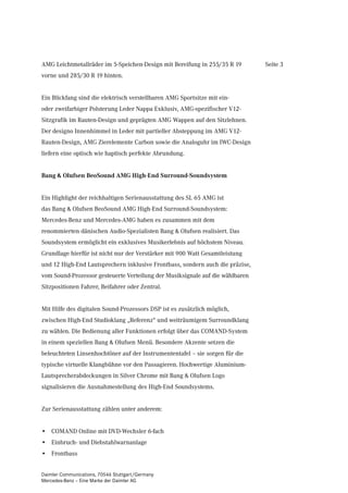 AMG Leichtmetallräder im 5-Speichen-Design mit Bereifung in 255/35 R 19        Seite 3
vorne und 285/30 R 19 hinten.


Ein Blickfang sind die elektrisch verstellbaren AMG Sportsitze mit ein-
oder zweifarbiger Polsterung Leder Nappa Exklusiv, AMG-spezifischer V12-
Sitzgrafik im Rauten-Design und geprägten AMG Wappen auf den Sitzlehnen.
Der designo Innenhimmel in Leder mit partieller Absteppung im AMG V12-
Rauten-Design, AMG Zierelemente Carbon sowie die Analoguhr im IWC-Design
liefern eine optisch wie haptisch perfekte Abrundung.


Bang & Olufsen BeoSound AMG High-End Surround-Soundsystem


Ein Highlight der reichhaltigen Serienausstattung des SL 65 AMG ist
das Bang & Olufsen BeoSound AMG High-End Surround-Soundsystem:
Mercedes-Benz und Mercedes-AMG haben es zusammen mit dem
renommierten dänischen Audio-Spezialisten Bang & Olufsen realisiert. Das
Soundsystem ermöglicht ein exklusives Musikerlebnis auf höchstem Niveau.
Grundlage hierfür ist nicht nur der Verstärker mit 900 Watt Gesamtleistung
und 12 High-End Lautsprechern inklusive Frontbass, sondern auch die präzise,
vom Sound-Prozessor gesteuerte Verteilung der Musiksignale auf die wählbaren
Sitzpositionen Fahrer, Beifahrer oder Zentral.


Mit Hilfe des digitalen Sound-Prozessors DSP ist es zusätzlich möglich,
zwischen High-End Studioklang „Referenz“ und weiträumigem Surroundklang
zu wählen. Die Bedienung aller Funktionen erfolgt über das COMAND-System
in einem speziellen Bang & Olufsen Menü. Besondere Akzente setzen die
beleuchteten Linsenhochtöner auf der Instrumententafel – sie sorgen für die
typische virtuelle Klangbühne vor den Passagieren. Hochwertige Aluminium-
Lautsprecherabdeckungen in Silver Chrome mit Bang & Olufsen Logo
signalisieren die Ausnahmestellung des High-End Soundsystems.


Zur Serienausstattung zählen unter anderem:


• COMAND Online mit DVD-Wechsler 6-fach
• Einbruch- und Diebstahlwarnanlage
• Frontbass


Daimler Communications, 70546 Stuttgart/Germany
Mercedes-Benz – Eine Marke der Daimler AG
 