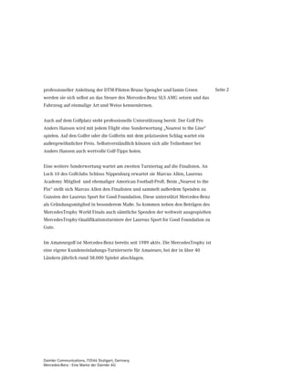 professioneller Anleitung der DTM-Piloten Bruno Spengler und Jamie Green           Seite 2
werden sie sich selbst an das Steuer des Mercedes-Benz SLS AMG setzen und das
Fahrzeug auf einmalige Art und Weise kennenlernen.


Auch auf dem Golfplatz steht professionelle Unterstützung bereit. Der Golf Pro
Anders Hansen wird mit jedem Flight eine Sonderwertung „Nearest to the Line“
spielen. Auf den Golfer oder die Golferin mit dem präzisesten Schlag wartet ein
außergewöhnlicher Preis. Selbstverständlich können sich alle Teilnehmer bei
Anders Hansen auch wertvolle Golf-Tipps holen.


Eine weitere Sonderwertung wartet am zweiten Turniertag auf die Finalisten. An
Loch 10 des Golfclubs Schloss Nippenburg erwartet sie Marcus Allen, Laureus
Academy Mitglied und ehemaliger American Football-Profi. Beim „Nearest to the
Pin“ stellt sich Marcus Allen den Finalisten und sammelt außerdem Spenden zu
Gunsten der Laureus Sport for Good Foundation. Diese unterstützt Mercedes-Benz
als Gründungsmitglied in besonderem Maße. So kommen neben den Beträgen des
MercedesTrophy World Finals auch sämtliche Spenden der weltweit ausgespielten
MercedesTrophy-Qualifikationsturniere der Laureus Sport for Good Foundation zu
Gute.


Im Amateurgolf ist Mercedes-Benz bereits seit 1989 aktiv. Die MercedesTrophy ist
eine eigene Kundeneinladungs-Turnierserie für Amateure, bei der in über 40
Ländern jährlich rund 58.000 Spieler abschlagen.




Daimler Communications, 70546 Stuttgart, Germany
Mercedes-Benz - Eine Marke der Daimler AG
 
