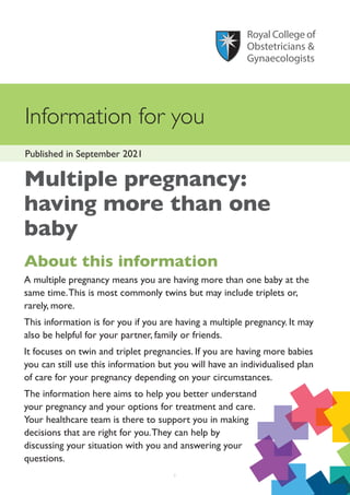 Information for you
Published in September 2021
1
Multiple pregnancy:
having more than one
baby
About this information
A multiple pregnancy means you are having more than one baby at the
same time.This is most commonly twins but may include triplets or,
rarely, more.
This information is for you if you are having a multiple pregnancy. It may
also be helpful for your partner, family or friends.
It focuses on twin and triplet pregnancies. If you are having more babies
you can still use this information but you will have an individualised plan
of care for your pregnancy depending on your circumstances.
The information here aims to help you better understand
your pregnancy and your options for treatment and care.
Your healthcare team is there to support you in making
decisions that are right for you.They can help by
discussing your situation with you and answering your
questions.
 
