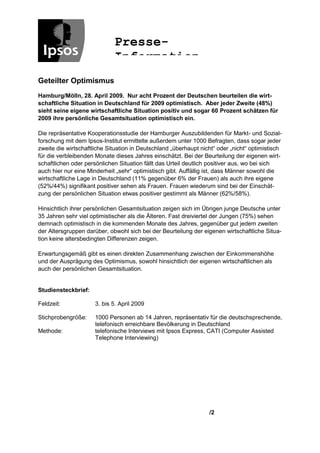 Presse-
                             Information
Geteilter Optimismus
Hamburg/Mölln, 28. April 2009. Nur acht Prozent der Deutschen beurteilen die wirt-
schaftliche Situation in Deutschland für 2009 optimistisch. Aber jeder Zweite (48%)
sieht seine eigene wirtschaftliche Situation positiv und sogar 60 Prozent schätzen für
2009 ihre persönliche Gesamtsituation optimistisch ein.

Die repräsentative Kooperationsstudie der Hamburger Auszubildenden für Markt- und Sozial-
forschung mit dem Ipsos-Institut ermittelte außerdem unter 1000 Befragten, dass sogar jeder
zweite die wirtschaftliche Situation in Deutschland „überhaupt nicht“ oder „nicht“ optimistisch
für die verbleibenden Monate dieses Jahres einschätzt. Bei der Beurteilung der eigenen wirt-
schaftlichen oder persönlichen Situation fällt das Urteil deutlich positiver aus, wo bei sich
auch hier nur eine Minderheit „sehr“ optimistisch gibt. Auffällig ist, dass Männer sowohl die
wirtschaftliche Lage in Deutschland (11% gegenüber 6% der Frauen) als auch ihre eigene
(52%/44%) signifikant positiver sehen als Frauen. Frauen wiederum sind bei der Einschät-
zung der persönlichen Situation etwas positiver gestimmt als Männer (62%/58%).

Hinsichtlich ihrer persönlichen Gesamtsituation zeigen sich im Übrigen junge Deutsche unter
35 Jahren sehr viel optimistischer als die Älteren. Fast dreiviertel der Jungen (75%) sehen
demnach optimistisch in die kommenden Monate des Jahres, gegenüber gut jedem zweiten
der Altersgruppen darüber, obwohl sich bei der Beurteilung der eigenen wirtschaftliche Situa-
tion keine altersbedingten Differenzen zeigen.

Erwartungsgemäß gibt es einen direkten Zusammenhang zwischen der Einkommenshöhe
und der Ausprägung des Optimismus, sowohl hinsichtlich der eigenen wirtschaftlichen als
auch der persönlichen Gesamtsituation.


Studiensteckbrief:

Feldzeit:             3. bis 5. April 2009

Stichprobengröße:     1000 Personen ab 14 Jahren, repräsentativ für die deutschsprechende,
                      telefonisch erreichbare Bevölkerung in Deutschland
Methode:              telefonische Interviews mit Ipsos Express, CATI (Computer Assisted
                      Telephone Interviewing)




                                                                  /2
 