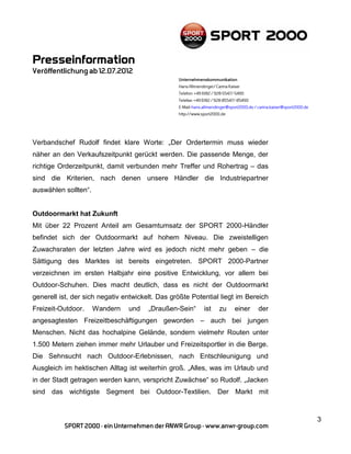 Verbandschef Rudolf findet klare Worte: „Der Ordertermin muss wieder
näher an den Verkaufszeitpunkt gerückt werden. Die passende Menge, der
richtige Orderzeitpunkt, damit verbunden mehr Treffer und Rohertrag – das
sind die Kriterien, nach denen unsere Händler die Industriepartner
auswählen sollten“.


Outdoormarkt hat Zukunft
Mit über 22 Prozent Anteil am Gesamtumsatz der SPORT 2000-Händler
befindet sich der Outdoormarkt auf hohem Niveau. Die zweistelligen
Zuwachsraten der letzten Jahre wird es jedoch nicht mehr geben – die
Sättigung des Marktes ist bereits eingetreten. SPORT 2000-Partner
verzeichnen im ersten Halbjahr eine positive Entwicklung, vor allem bei
Outdoor-Schuhen. Dies macht deutlich, dass es nicht der Outdoormarkt
generell ist, der sich negativ entwickelt. Das größte Potential liegt im Bereich
Freizeit-Outdoor.     Wandern   und    „Draußen-Sein“     ist   zu   einer   der
angesagtesten Freizeitbeschäftigungen geworden – auch bei jungen
Menschen. Nicht das hochalpine Gelände, sondern vielmehr Routen unter
1.500 Metern ziehen immer mehr Urlauber und Freizeitsportler in die Berge.
Die Sehnsucht nach Outdoor-Erlebnissen, nach Entschleunigung und
Ausgleich im hektischen Alltag ist weiterhin groß. „Alles, was im Urlaub und
in der Stadt getragen werden kann, verspricht Zuwächse“ so Rudolf. „Jacken
sind das wichtigste Segment bei Outdoor-Textilien. Der Markt mit



                                                                                   3
 