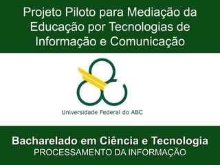 Bacharelado em Ciência e Tecnologia
Processamento da Informação
Projeto Piloto – Processamento da Informação (Semi-Presencial)
Projeto Piloto para Mediação da
Educação por Tecnologias de
Informação e Comunicação
Bacharelado em Ciência e Tecnologia
PROCESSAMENTO DA INFORMAÇÃO
 