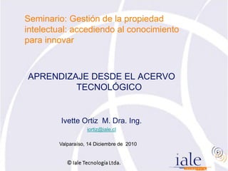 Seminario: Gestión de la propiedad
intelectual: accediendo al conocimiento
para innovar



APRENDIZAJE DESDE EL ACERVO
         TECNOLÓGICO


         Ivette Ortiz M. Dra. Ing.
                   iortiz@iale.cl

        Valparaíso, 14 Diciembre de 2010
 