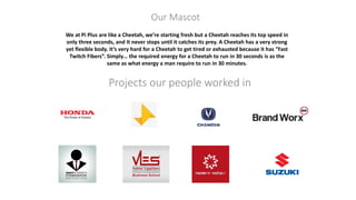 Projects our people worked in
We at Pi Plus are like a Cheetah, we’re starting fresh but a Cheetah reaches its top speed in
only three seconds, and It never stops until it catches its prey. A Cheetah has a very strong
yet flexible body. It‘s very hard for a Cheetah to get tired or exhausted because it has “Fast
Twitch Fibers”. Simply… the required energy for a Cheetah to run in 30 seconds is as the
same as what energy a man require to run in 30 minutes.
Our Mascot
 