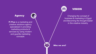 Who we are?
Pi Plus is a marketing and
creative solutions agency
specialized in providing
marketing products &
services by using modern
and guerilla marketing
concepts
Changing the concept of
business & marketing in Egypt
and Becoming the thought leader
in the creative industry.
VISION
Agency
 