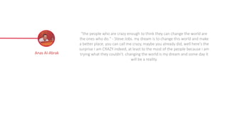 Anas Al-Abrak
"the people who are crazy enough to think they can change the world are
the ones who do." - Steve Jobs. my dream is to change this world and make
a better place. you can call me crazy, maybe you already did, well here's the
surprise I am CRAZY indeed, at least to the most of the people because i am
trying what they couldn't. changing the world is my dream and some day it
will be a reality.
 
