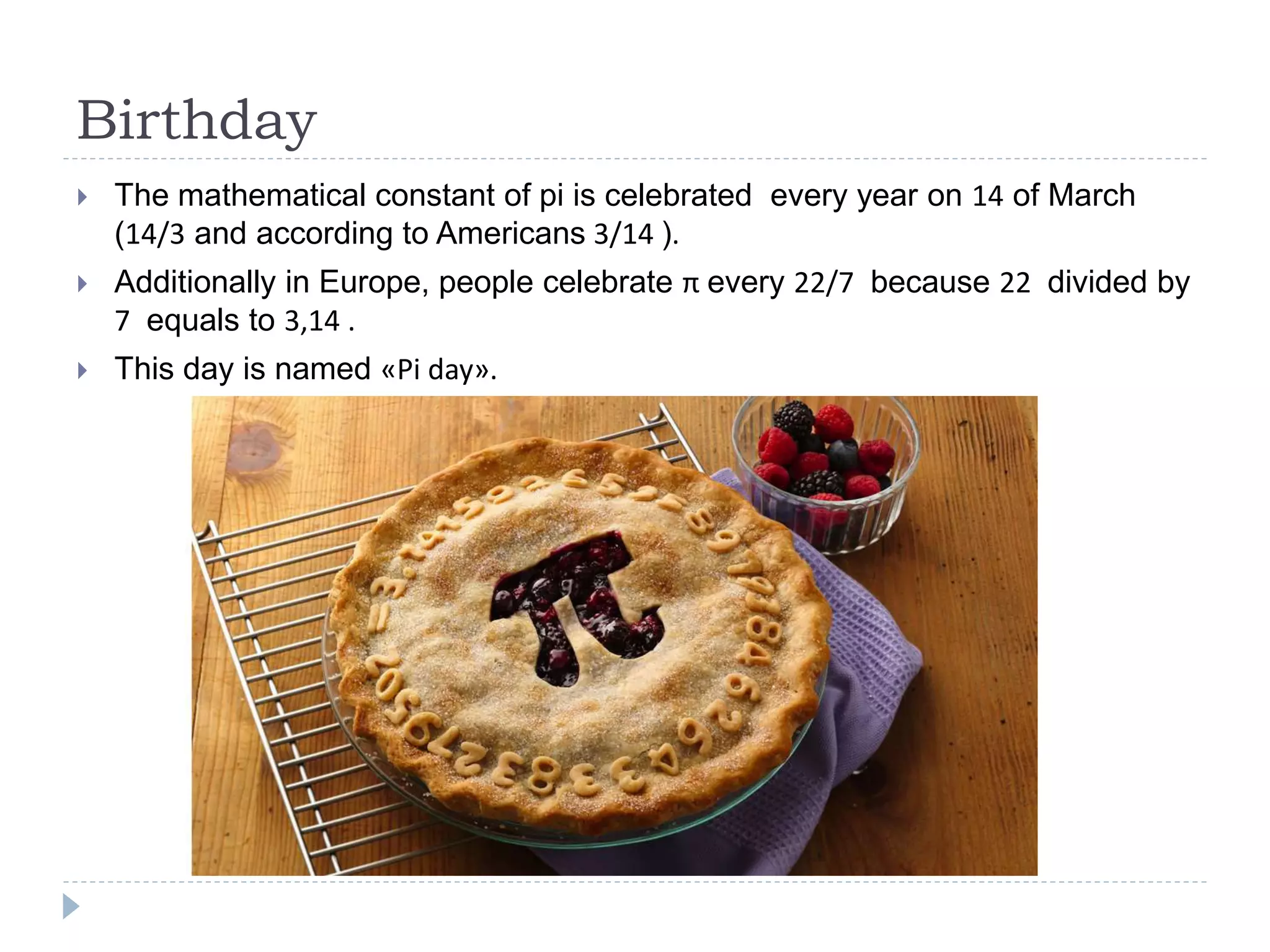 Birthday
 The mathematical constant of pi is celebrated every year on 14 of March
(14/3 and according to Americans 3/14 ).
 Additionally in Europe, people celebrate π every 22/7 because 22 divided by
7 equals to 3,14 .
 This day is named «Pi day».
 