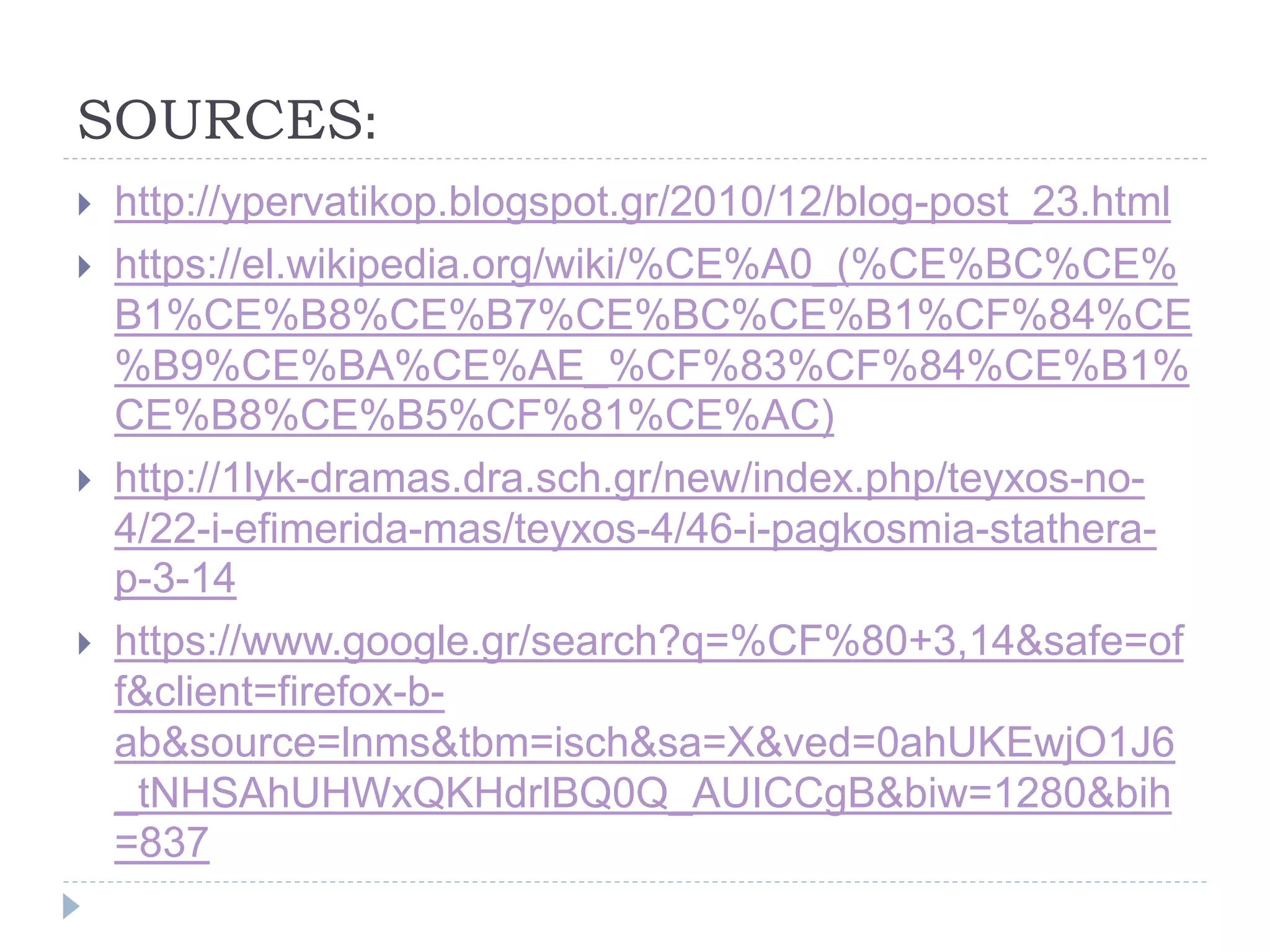 SOURCES:
 http://ypervatikop.blogspot.gr/2010/12/blog-post_23.html
 https://el.wikipedia.org/wiki/%CE%A0_(%CE%BC%CE%
B1%CE%B8%CE%B7%CE%BC%CE%B1%CF%84%CE
%B9%CE%BA%CE%AE_%CF%83%CF%84%CE%B1%
CE%B8%CE%B5%CF%81%CE%AC)
 http://1lyk-dramas.dra.sch.gr/new/index.php/teyxos-no-
4/22-i-efimerida-mas/teyxos-4/46-i-pagkosmia-stathera-
p-3-14
 https://www.google.gr/search?q=%CF%80+3,14&safe=of
f&client=firefox-b-
ab&source=lnms&tbm=isch&sa=X&ved=0ahUKEwjO1J6
_tNHSAhUHWxQKHdrlBQ0Q_AUICCgB&biw=1280&bih
=837
 