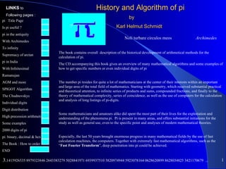 LINKS to                                             History and Algorithm of pi
  Following pages :
                                                                             by
pi Title Page
Is pi useful ?                                                      Karl Helmut Schmidt
pi in the antiquity
                                                                          Noli turbare circulos meos                      Archimedes
With Archimedes
To infinity
                              The book contains overall description of the historical development of arithmetical methods for the
Supremacy of arctan
                              calculation of pi.
pi in India
                              The CD accompanying this book gives an overview of many mathematical algorithms and some examples of
With Infnitesimal             how to get specific numbers or even individual digits of pi
Ramanujan
AGM and more                  The number pi resides for quite a lot of mathematicians at the center of their interests within an important
                              and large area of the total field of mathematics. Starting with geometry, which received substantial practical
SPIGOT Algorithm
                              and theoretical attention, to infinite series of products and sums, compounded fractions, and finally to the
The Chudnovskys               theory of mathematical complexity, series of coincidence, as well as the use of computers for the calculation
                              and analysis of long listings of pi-digits.
Individual digits
Digit distribution
                              Some mathematicians and amateurs alike did spent the most part of their lives for the exploitation and
High precession arithmetic    understanding of the phenomena pi. Pi is present in many areas, and offers substantial initiations for the
Some examples                 study as well as general use, even to the specific point and analyses of modern mathematical theories.
2000 digits of pi
pi: binary, decimal & hex     Especially, the last 50 years brought enormous progress in many mathematical fields by the use of fast
                              calculation machines, the computers. Together with extremely fast mathematical algorithms, such as the
The Book : How to order       “Fast Fourier Transform”, deep penetration into pi could be achieved.
END

3.1415926535 8979323846 2643383279 5028841971 6939937510 5820974944 5923078164 0628620899 8628034825 3421170679                 ...        1
 