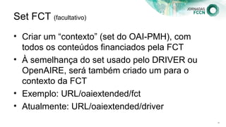 Set FCT (facultativo)
• Criar um “contexto” (set do OAI-PMH), com
todos os conteúdos financiados pela FCT
• À semelhança do set usado pelo DRIVER ou
OpenAIRE, será também criado um para o
contexto da FCT
• Exemplo: URL/oaiextended/fct
• Atualmente: URL/oaiextended/driver
132
 