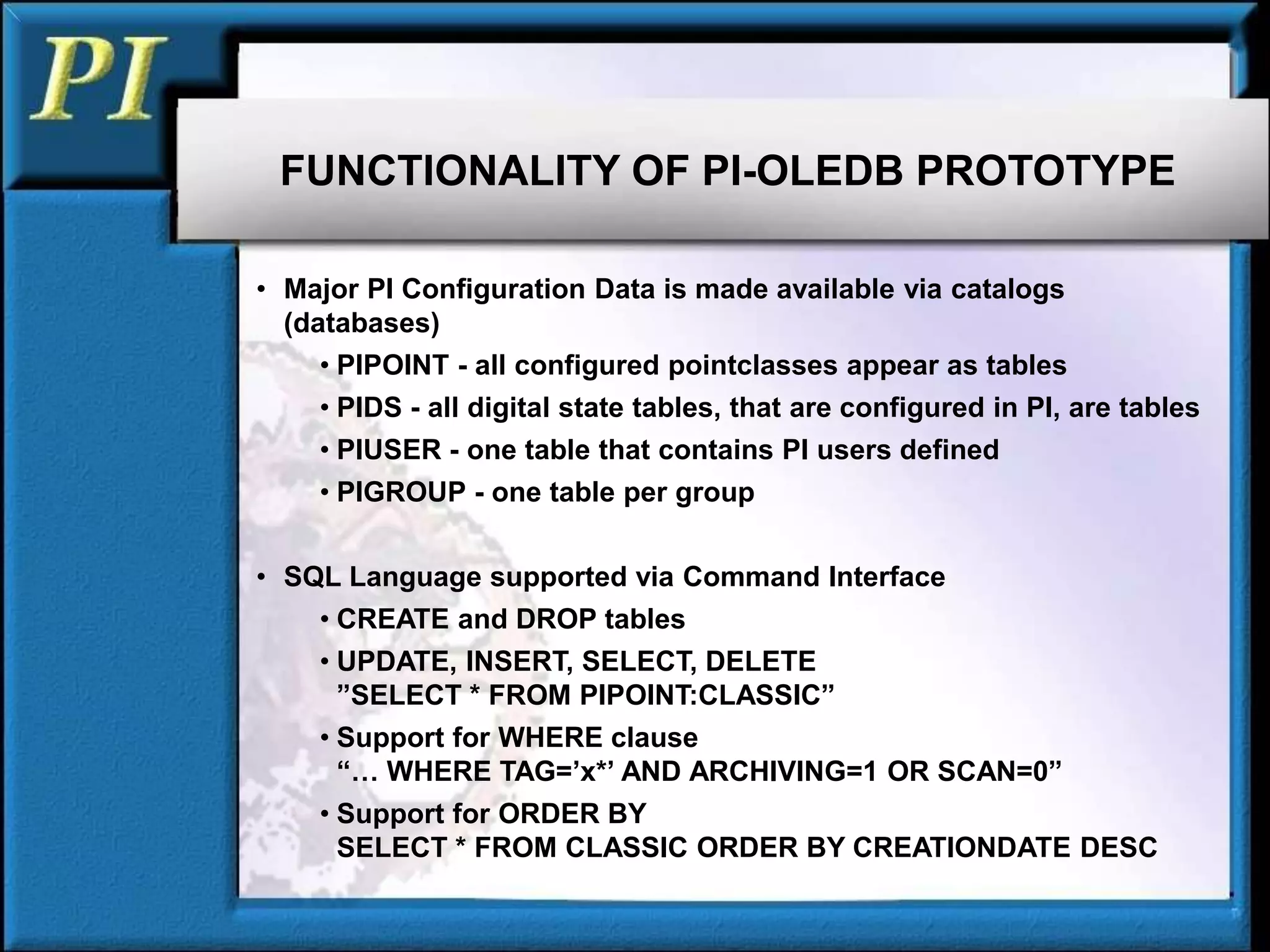 FUNCTIONALITY OF PI-OLEDB PROTOTYPE
• Major PI Configuration Data is made available via catalogs
(databases)
• PIPOINT - all configured pointclasses appear as tables
• PIDS - all digital state tables, that are configured in PI, are tables
• PIUSER - one table that contains PI users defined
• PIGROUP - one table per group
• SQL Language supported via Command Interface
• CREATE and DROP tables
• UPDATE, INSERT, SELECT, DELETE
”SELECT * FROM PIPOINT:CLASSIC”
• Support for WHERE clause
“… WHERE TAG=’x*’ AND ARCHIVING=1 OR SCAN=0”
• Support for ORDER BY
SELECT * FROM CLASSIC ORDER BY CREATIONDATE DESC
 