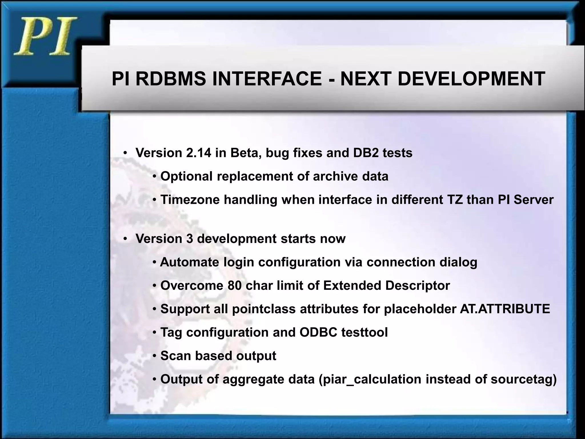 • Version 2.14 in Beta, bug fixes and DB2 tests
• Optional replacement of archive data
• Timezone handling when interface in different TZ than PI Server
• Version 3 development starts now
• Automate login configuration via connection dialog
• Overcome 80 char limit of Extended Descriptor
• Support all pointclass attributes for placeholder AT.ATTRIBUTE
• Tag configuration and ODBC testtool
• Scan based output
• Output of aggregate data (piar_calculation instead of sourcetag)
PI RDBMS INTERFACE - NEXT DEVELOPMENT
 