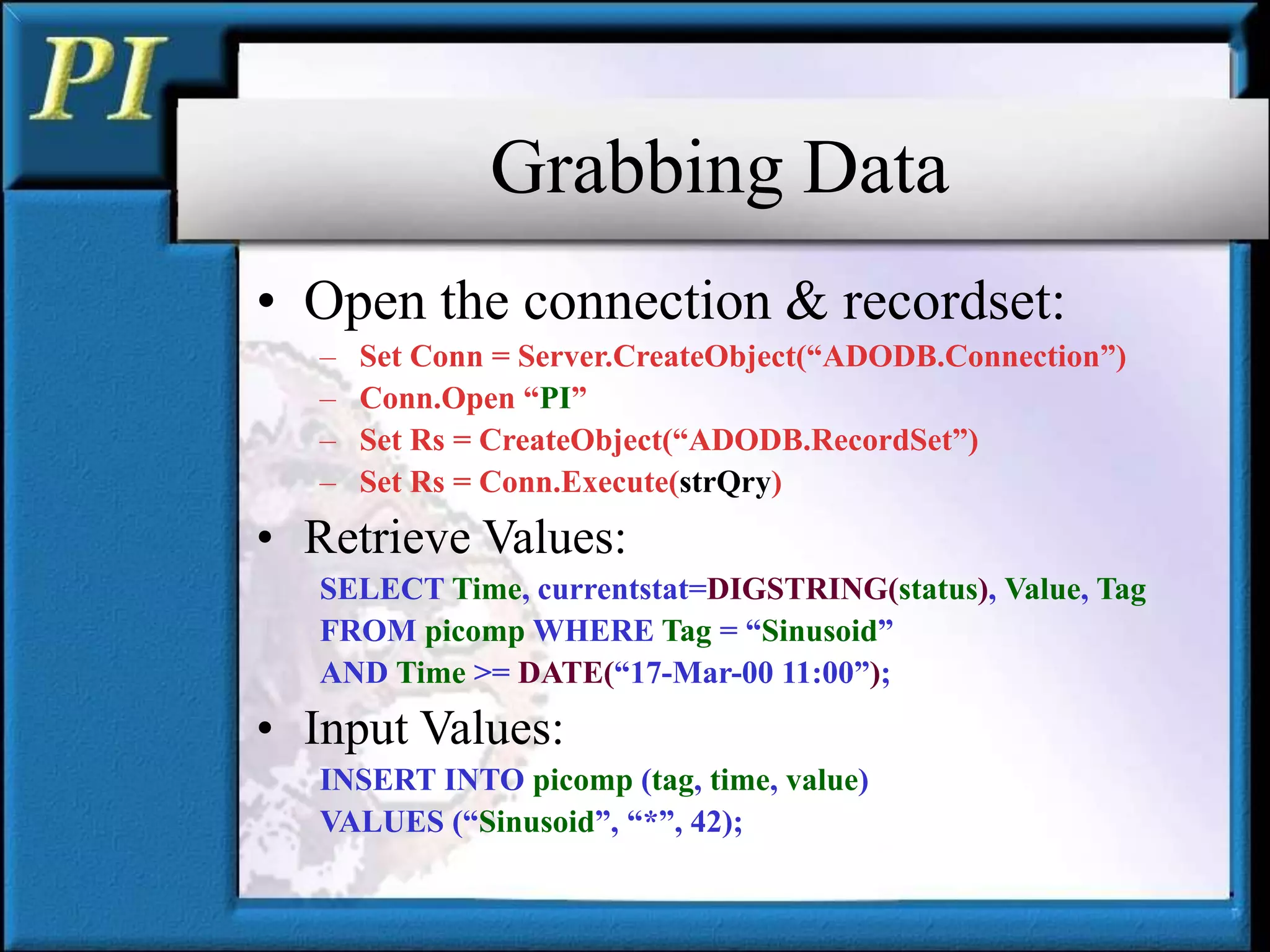 Grabbing Data
• Open the connection & recordset:
– Set Conn = Server.CreateObject(“ADODB.Connection”)
– Conn.Open “PI”
– Set Rs = CreateObject(“ADODB.RecordSet”)
– Set Rs = Conn.Execute(strQry)
• Retrieve Values:
SELECT Time, currentstat=DIGSTRING(status), Value, Tag
FROM picomp WHERE Tag = “Sinusoid”
AND Time >= DATE(“17-Mar-00 11:00”);
• Input Values:
INSERT INTO picomp (tag, time, value)
VALUES (“Sinusoid”, “*”, 42);
 