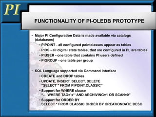 FUNCTIONALITY OF PI-OLEDB PROTOTYPE
• Major PI Configuration Data is made available via catalogs
(databases)
• PIPOINT - all configured pointclasses appear as tables
• PIDS - all digital state tables, that are configured in PI, are tables
• PIUSER - one table that contains PI users defined
• PIGROUP - one table per group
• SQL Language supported via Command Interface
• CREATE and DROP tables
• UPDATE, INSERT, SELECT, DELETE
”SELECT * FROM PIPOINT:CLASSIC”
• Support for WHERE clause
“… WHERE TAG=’x*’ AND ARCHIVING=1 OR SCAN=0”
• Support for ORDER BY
SELECT * FROM CLASSIC ORDER BY CREATIONDATE DESC
 