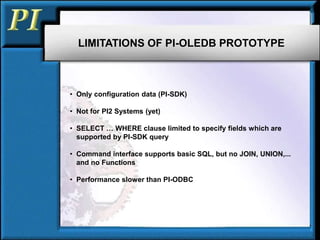LIMITATIONS OF PI-OLEDB PROTOTYPE
• Only configuration data (PI-SDK)
• Not for PI2 Systems (yet)
• SELECT … WHERE clause limited to specify fields which are
supported by PI-SDK query
• Command interface supports basic SQL, but no JOIN, UNION,...
and no Functions
• Performance slower than PI-ODBC
 