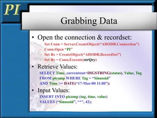 Grabbing Data
• Open the connection & recordset:
– Set Conn = Server.CreateObject(“ADODB.Connection”)
– Conn.Open “PI”
– Set Rs = CreateObject(“ADODB.RecordSet”)
– Set Rs = Conn.Execute(strQry)
• Retrieve Values:
SELECT Time, currentstat=DIGSTRING(status), Value, Tag
FROM picomp WHERE Tag = “Sinusoid”
AND Time >= DATE(“17-Mar-00 11:00”);
• Input Values:
INSERT INTO picomp (tag, time, value)
VALUES (“Sinusoid”, “*”, 42);
 