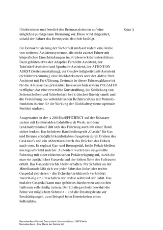 Hindernissen und bereitet den Bremsassistenten auf eine            Seite 3
möglichst punktgenaue Bremsung vor. Diese wird eingeleitet,
sobald der Fahrer das Bremspedal deutlich betätigt.

Die Demokratisierung der Sicherheit umfasst zudem eine Reihe
von weiteren Assistenzsystemen, die nicht zuletzt Fahrer mit
körperlichen Einschränkungen im Straßenverkehr unterstützen.
Dazu gehören etwa der Adaptive Fernlicht-Assistent, der
Totwinkel-Assistent und Spurhalte-Assistent, der ATTENTION
ASSIST (Serienausstattung), der Geschwindigkeitslimit-Assistent
(Schildererkennung), eine Rückfahrkamera oder der Aktive Park-
Assistent mit Parkführung. Erstmals in dieser Fahrzeugklasse ist
für die A-Klasse das präventive Insassenschutzsystem PRE-SAFE®
verfügbar, das eine reversible Gurtstraffung, die Schließung von
Seitenscheiben und Schiebedach bei kritischer Querdynamik und
die Verstellung des vollelektrischen Beifahrersitzes mit Memory-
Funktion in eine für die Wirkung der Rückhaltesysteme optimale
Position umfasst.

Ausgestattet ist der A 200 BlueEFFICIENCY auf der Rehacare
zudem mit komfortablen Fahrhilfen ab Werk: mit dem
Lenkraddrehknauf läßt sich das Fahrzeug auch mit einer Hand
sicher lenken. Das belederte Handbediengerät „Classic“ für Gas
und Bremse ermöglicht komfortables Gasgeben durch Drehen des
Gasknaufs und ein Abbremsen durch das Drücken des Hebels
nach vorn. Es ergänzt Gas- und Bremspedal, beide Pedale bleiben
uneingeschränkt nutzbar. Außerdem wartet das ausgestellte
Fahrzeug mit einer elektronischen Pedalverlegung auf, durch die
man ein zusätzliches Gaspedal auf der linken Seite des Fußraums
erhält. Das Gaspedal rechts bleibt erhalten. Per Schalter an der
Mittelkonsole läßt sich vor jeder Fahrt das linke oder rechte
Gaspedal aktivieren – die Sicherheitselektronik verhindert
zuverlässig ein Umschalten der Pedale während der Fahrt. Das
inaktive Gaspedal kann man gefahrlos durchtreten und so den
Fußraum vollständig nutzen. Der Einstiegsschutz bewahrt die
Beine vor möglichem Schmutz – und die Einstiegsleiste vor
Beschädigungen, zum Beispiel beim Hereinheben eines
Rollstuhles.




Mercedes-Benz Vertrieb Deutschland, Kommunikation, 10878 Berlin
Mercedes-Benz – Eine Marke der Daimler AG
 