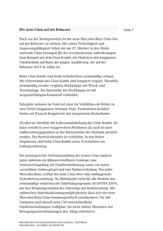Der neue Citan auf der Rehacare                                     Seite 7

Noch vor der Marktpremiere ist der neue Mercedes-Benz Citan live
auf der Rehacare zu erleben. Mit seiner Vielseitigkeit und
Anpassungsfähigkeit liefert der am 27. Oktober in den Markt
startende Citan Lösungen für die verschiedensten Anforderungen:
Zum Beispiel mit dem Citan Kombi, ein Fünfsitzer mit klappbarer
Fondsitzbank auf Basis der langen Ausführung, der auf der
Rehacare 2012 zu sehen ist.

Beim Citan Kombi sind beide Schiebetüren serienmäßig verbaut.
Die Seitenwände des Citan Kombi sind komplett verglast. Ebenfalls
serienmäßig ist eine verglaste Heckklappe mit Wisch- und
Waschanlage. Die Innenseite der Heckklappe ist mit
strapazierfähigem Kunststoff verkleidet.

Fahrgäste nehmen im Fond auf einer im Verhältnis ein Drittel zu
zwei Drittel klappbaren Sitzbank Platz. Zusätzlichen Komfort
bieten auf Wunsch Klapptische mit integriertem Becherhalter.

Flexibel ist ebenfalls die Laderaumabdeckung des Citan Kombi: Sie
kann sowohl in zwei waagerechten Positionen als auch in einer
Aufbewahrungsposition an der Rückenlehne der Sitzbank arretiert
werden. Der Bereich darunter ist verkleidet. In den Boden
eingelassen sind beim Citan Kombi sechs Verzurrösen zur
Ladungssicherung.

Die praxisgerechte Serienausstattung des neuen Citan umfasst
unter anderem ein höhenverstellbares Lenkrad, eine
Zentralverriegelung mit Funkfernbedienung sowie von innen
verstellbare Außenspiegel und eine Radiovorrüstung. Wie jeder
Mercedes-Benz verfügt der neue Citan über eine umfangreiche
Sicherheitsausstattung. Im Mittelpunkt steht für alle Modelle das
serienmäßige elektronische Stabilitätsprogramm ADAPTIVE ESP®,
das den Beladungszustand des Fahrzeugs mit berücksichtigt. Mit
zahlreichen Individualisierungsmöglichkeiten lässt sich der neue
Mercedes-Benz Citan kundenspezifisch zuschneidern. Für alle
Varianten sind aktuell rund 150 unterschiedliche
Sonderausstattungen verfügbar, die nicht zuletzt Menschen mit
Bewegungseinschränkungen den Alltag erleichtern.

Mercedes-Benz Vertrieb Deutschland, Kommunikation, 10878 Berlin
Mercedes-Benz – Eine Marke der Daimler AG
 