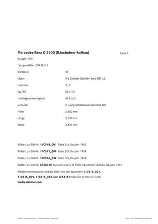 Mercedes-Benz O 3500 (Kässbohrer-Aufbau)                                                 Seite 6
Baujahr 1951

Fahrgestell-Nr. 00439/51

Sitzplätze                                           29

Motor                                                R 6 Zylinder Daimler- Benz OM 321

Hubraum                                              5, 1 l

kW/PS                                                82/110

Höchstgeschwindigkeit                                85 km/h

Getriebe                                             5- Gang-Schaltklauen-Getriebe MB

Höhe                                                 2.860 mm

Länge                                                8.630 mm

Breite                                               2.420 mm




Bildtext zu Bild-Nr. 11C518_001: Setra S 6, Baujahr 1962

Bildtext zu Bild-Nr. 11C515_009: Setra S 8, Baujahr 1954

Bildtext zu Bild-Nr. 11C516_032: Setra S 9, Baujahr 1959

Bildtext zu Bild-Nr. X12A318: Mercedes-Benz O 3500, Kässbohrer-Aufbau, Baujahr 1951

Weitere Informationen und die Bilder mit den Nummern 11C518_001,
11C515_009, 11C515_032 und 12A318 finden Sie im Internet unter
media.daimler.com.




Daimler Communications · 70546 Stuttgart · Germany                                           Setra – eine Marke der Daimler AG
 