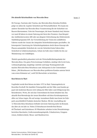 Die aktuelle Reisebusflotte von Mercedes-Benz                                     Seite 2

Ob Travego, Tourismo oder Tourino, das Mercedes-Benz Reisebus-Portfolio
prägt vor allem die Aspekte Sicherheit und Wirtschaftlichkeit. Wie kaum ein
anderer Hersteller hat Mercedes-Benz Verantwortung für die Sicherheit von
Bussen übernommen. Viele der Neuerungen, die heute Standard sind, feierten
vor rund 40 Jahren in einem Fahrzeug mit Stern ihre Premiere. Zum Beispiel
das Antiblockiersystem ABS oder aus jüngster Zeitrechnung das Elektronische
Stabilitätsprogramm ESP. Zur Verwirklichung der Vision des unfallfreien
Fahrens wurde der Ansatz des integralen Sicherheitskonzeptes geschaffen. Als
konsequente Umsetzung des Sicherheitsgedankens deckt dieses Konzept alle
Phasen automobiler Sicherheit ab: von der Sicherheit beim Fahren über
Sicherheit in Gefahrensituationen, Schutz im Falle eines Unfalls bis hin zur
Minimierung von Unfallfolgen.


Ähnlich ganzheitlich präsentiert sich der Wirtschaftlichkeitsgedanke bei
Mercedes-Benz. Ein gutes Preis-Leistungs-Verhältnis, niedrige Life-Cycle-Costs,
verbrauchsgünstige, langlebige Antriebe und lange Wartungsintervalle
machen Mercedes-Benz Reisebusse zum Aktivposten in der Unternehmer-
bilanz. „Mit Reisebussen von Mercedes-Benz profitieren Kunden unterm Strich
vom ersten Kilometer an“, weiß Till Oberwörder zu berichten.


Rosi Reisen in Marl


Gegründet wurde Rosi Reisen im Jahre 1972 in Marl. Namensgeberin ist
Roswitha Overhoff. Die familiäre Firmenpolitik und die Nähe zum Kunden ge-
paart mit modernen Bussen wird Anfang der 80er Jahre zum Erfolgsrezept des
Reisedienstes. Werte, die sich das Unternehmen bis heute behalten hat. Das
aktuelle Rosi-Retrodesign der neuen Reiseflotte soll diese Kernkompetenzen
offen zur Schau tragen. Bis auf wenige Ausnahmen findet man heute im Fuhr-
park ausschließlich Produkte deutscher Marken. Mit der Anschaffung der
12 Mercedes-Benz Reisebusse befindet sich kein Fahrzeug mehr im Bestand,
das älter als ein Jahr ist. Neben 25 Reisebussen betreibt Rosi Reisen
60 Überland- und Linienbusse. 85 Mitarbeiter arbeiten in den Dienstleistungs-
bereichen Buscharter, Großveranstaltungslogistik, Urlaubsreisen, Gruppen-
reisen, Schülerverkehr, Messe- und Shuttleservice.




Daimler Communications, 70546 Stuttgart, Germany
Mercedes-Benz - Eine Marke der Daimler AG
 