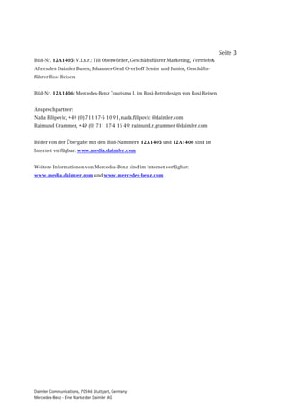 Seite 3
Bild-Nr. 12A1405: V.l.n.r.: Till Oberwörder, Geschäftsführer Marketing, Vertrieb &
Aftersales Daimler Buses; Johannes-Gerd Overhoff Senior und Junior, Geschäfts-
führer Rosi Reisen


Bild-Nr. 12A1406: Mercedes-Benz Tourismo L im Rosi-Retrodesign von Rosi Reisen


Ansprechpartner:
Nada Filipovic, +49 (0) 711 17-5 10 91, nada.filipovic @daimler.com
Raimund Grammer, +49 (0) 711 17-4 15 49, raimund.r.grammer @daimler.com


Bilder von der Übergabe mit den Bild-Nummern 12A1405 und 12A1406 sind im
Internet verfügbar: www.media.daimler.com


Weitere Informationen von Mercedes-Benz sind im Internet verfügbar:
www.media.daimler.com und www.mercedes-benz.com




Daimler Communications, 70546 Stuttgart, Germany
Mercedes-Benz - Eine Marke der Daimler AG
 