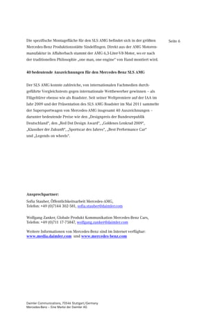 Die spezifische Montagefläche für den SLS AMG befindet sich in der größten     Seite 6
Mercedes-Benz Produktionsstätte Sindelfingen. Direkt aus der AMG Motoren-
manufaktur in Affalterbach stammt der AMG 6,3-Liter-V8-Motor, wo er nach
der traditionellen Philosophie „one man, one engine“ von Hand montiert wird.


40 bedeutende Auszeichnungen für den Mercedes-Benz SLS AMG


Der SLS AMG konnte zahlreiche, von internationalen Fachmedien durch-
geführte Vergleichstests gegen internationale Wettbewerber gewinnen – als
Flügeltürer ebenso wie als Roadster. Seit seiner Weltpremiere auf der IAA im
Jahr 2009 und der Präsentation des SLS AMG Roadster im Mai 2011 sammelte
der Supersportwagen von Mercedes-AMG insgesamt 40 Auszeichnungen –
darunter bedeutende Preise wie den „Designpreis der Bundesrepublik
Deutschland“, den „Red Dot Design Award“, „Goldenes Lenkrad 2009“,
„Klassiker der Zukunft“, „Sportscar des Jahres“, „Best Performance Car“
und „Legends on wheels“.




Ansprechpartner:
Sofia Stauber, Öffentlichkeitsarbeit Mercedes-AMG,
Telefon: +49 (0)7144 302-581, sofia.stauber@daimler.com

Wolfgang Zanker, Globale Produkt Kommunikation Mercedes-Benz Cars,
Telefon: +49 (0)711 17-75847, wolfgang.zanker@daimler.com

Weitere Informationen von Mercedes-Benz sind im Internet verfügbar:
www.media.daimler.com und www.mercedes-benz.com




Daimler Communications, 70546 Stuttgart/Germany
Mercedes-Benz – Eine Marke der Daimler AG
 