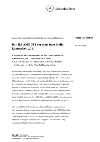 Saisonvorbereitung in Le Castellet für Rennversion des Flügeltürers              Presse-Information


Der SLS AMG GT3 vor dem Start in die                                             24. März 2011
Rennsaison 2011

• Testfahrten durch Kundenteams auf dem Circuit Paul Ricard
• Auslieferung von 31 Fahrzeugen an 16 Teams
• SLS AMG GT3 geht bei 14 Rennserien weltweit an den Start
• Ein Sieg und zwei dritte Plätze bei bisherigen Tests


Affalterbach/Le Castellet (Frankreich) – Nach dem erfolgreichen Abschluss
des Entwicklungs- und Testprogramms startet die planmäßige Auslieferung des
SLS AMG GT3 an Kundenteams. Insgesamt liegen für die 2011er Rennsaison
31 Bestellungen vor. Bis Anfang Juli werden alle Fahrzeuge in Kundenhand sein.
Bei Einstellfahrten auf dem Circuit Paul Ricard in Le Castellet (Frankreich)
konnten sich Teams und Rennfahrer mit der Rennversion des Flügeltürers
vertraut machen und erste Setups für die Motorsportsaison 2011 vornehmen.
Bernd Schneider, fünffacher DTM-Champion für Mercedes-Benz, und Thomas
Jäger, ebenfalls Mercedes-Benz DTM Pilot von 2000 bis 2003, waren zusammen
mit dem AMG Customer Sports Team als kompetente Unterstützung vor Ort.


„Der SLS AMG GT3 wird in diesem Jahr in zahlreichen nationalen und
internationalen Rennserien zu sehen sein. Darauf sind alle AMG Mitarbeiter
sehr gespannt“, so Ola Källenius, Geschäftsführer der Mercedes-AMG GmbH.
„AMG zeigt mit dem SLS AMG GT3 erneut seine große Erfahrung aus über
40 Jahren Motorsport und seine hohe Kompetenz bei der Entwicklung
einzigartiger High-Performance-Fahrzeuge.“




Daimler Communications, 70546 Stuttgart/Germany
Mercedes-Benz – Eine Marke der Daimler AG
 