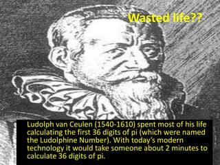 Wasted life??




Ludolph van Ceulen (1540-1610) spent most of his life
calculating the first 36 digits of pi (which were named
the Ludolphine Number). With today’s modern
technology it would take someone about 2 minutes to
calculate 36 digits of pi.
 