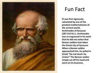 Fun Fact
Pi was first rigorously
calculated by one of the
greatest mathematicians of
the ancient world,
Archimedes of Syracuse
(287-212 B.C.). Archimedes
was so engrossed in his work
that he did not notice that
Roman soldiers had taken
the Greek city of Syracuse.
When a Roman soldier
approached him, he yelled in
Greek “Do not touch my
circles!” The Roman soldier
simply cut off his head and
went on his business.
 