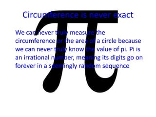 Circumference is never exact
We can never truly measure the
circumference or the area of a circle because
we can never truly know the value of pi. Pi is
an irrational number, meaning its digits go on
forever in a seemingly random sequence
 