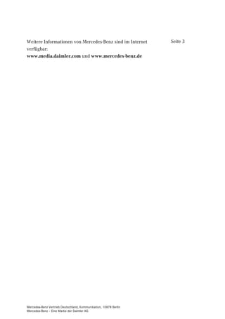 Weitere Informationen von Mercedes-Benz sind im Internet          Seite 3
verfügbar:
www.media.daimler.com und www.mercedes-benz.de




Mercedes-Benz Vertrieb Deutschland, Kommunikation, 10878 Berlin
Mercedes-Benz – Eine Marke der Daimler AG
 