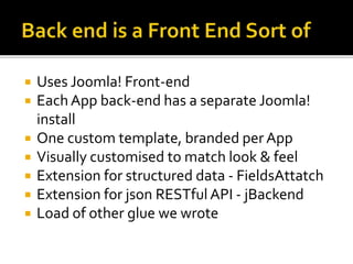  Uses Joomla! Front-end
 EachApp back-end has a separate Joomla!
install
 One custom template, branded per App
 Visually customised to match look & feel
 Extension for structured data - FieldsAttatch
 Extension for json RESTful API - jBackend
 Load of other glue we wrote
 