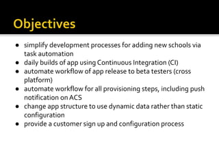 ● simplify development processes for adding new schools via
task automation
● daily builds of app using Continuous Integration (CI)
● automate workflow of app release to beta testers (cross
platform)
● automate workflow for all provisioning steps, including push
notification on ACS
● change app structure to use dynamic data rather than static
configuration
● provide a customer sign up and configuration process
 