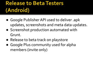 ● Google PublisherAPI used to deliver .apk
updates, screenshots and meta data updates.
● Screenshot production automated with
Grunt.
● Release to beta track on playstore
● Google Plus community used for alpha
members (invite only)
 