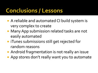  A reliable and automated CI build system is
very complex to create
 ManyApp submission related tasks are not
easily automated
 iTunes submissions still get rejected for
random reasons
 Android fragmentation is not really an issue
 App stores don’t really want you to automate
 